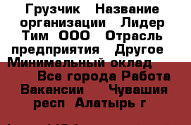 Грузчик › Название организации ­ Лидер Тим, ООО › Отрасль предприятия ­ Другое › Минимальный оклад ­ 11 000 - Все города Работа » Вакансии   . Чувашия респ.,Алатырь г.